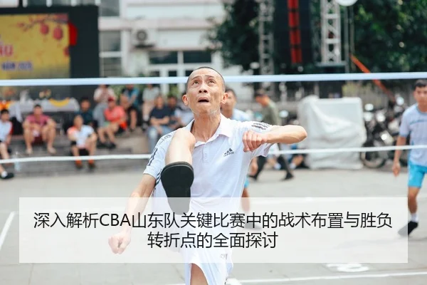 深入解析CBA山东队关键比赛中的战术布置与胜负转折点的全面探讨